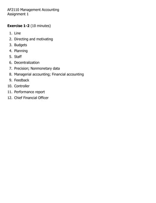 AF2110 Management Accounting
Assignment 1


Exercise 1-2 (10 minutes)

 1. Line
 2. Directing and motivating
 3. Budgets
 4. Planning
 5. Staff
 6. Decentralization
 7. Precision; Nonmonetary data
 8. Managerial accounting; Financial accounting
 9. Feedback
10. Controller
11. Performance report
12. Chief Financial Officer
 