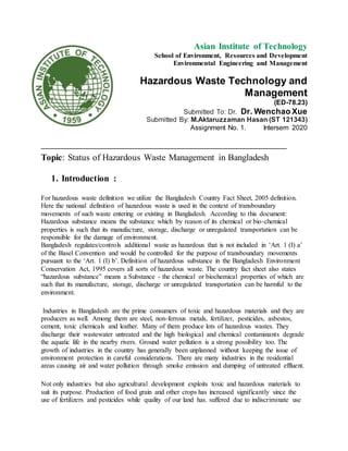 Asian Institute of Technology
School of Environment, Resources and Development
Environmental Engineering and Management
Hazardous Waste Technology and
Management
(ED-78.23)
Submitted To: Dr. Dr. Wenchao Xue
Submitted By: M.Aktaruzzaman Hasan (ST 121343)
Assignment No. 1. Intersem 2020
________________________________________________________________________
Topic: Status of Hazardous Waste Management in Bangladesh
1. Introduction :
For hazardous waste definition we utilize the Bangladesh Country Fact Sheet, 2005 definition.
Here the national definition of hazardous waste is used in the context of transboundary
movements of such waste entering or existing in Bangladesh. According to this document:
Hazardous substance means the substance which by reason of its chemical or bio-chemical
properties is such that its manufacture, storage, discharge or unregulated transportation can be
responsible for the damage of environment.
Bangladesh regulates/controls additional waste as hazardous that is not included in ‘Art. 1 (I) a’
of the Basel Convention and would be controlled for the purpose of transboundary movements
pursuant to the ‘Art. 1 (I) b’. Definition of hazardous substance in the Bangladesh Environment
Conservation Act, 1995 covers all sorts of hazardous waste. The country fact sheet also states
“hazardous substance” means a Substance - the chemical or biochemical properties of which are
such that its manufacture, storage, discharge or unregulated transportation can be harmful to the
environment.
Industries in Bangladesh are the prime consumers of toxic and hazardous materials and they are
producers as well. Among them are steel, non-ferrous metals, fertilizer, pesticides, asbestos,
cement, toxic chemicals and leather. Many of them produce lots of hazardous wastes. They
discharge their wastewater untreated and the high biological and chemical contaminants degrade
the aquatic life in the nearby rivers. Ground water pollution is a strong possibility too. The
growth of industries in the country has generally been unplanned without keeping the issue of
environment protection in careful considerations. There are many industries in the residential
areas causing air and water pollution through smoke emission and dumping of untreated effluent.
Not only industries but also agricultural development exploits toxic and hazardous materials to
suit its purpose. Production of food grain and other crops has increased significantly since the
use of fertilizers and pesticides while quality of our land has. suffered due to indiscriminate use
 
