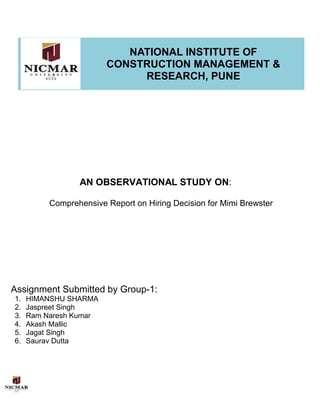 1)
NATIONAL INSTITUTE OF
CONSTRUCTION MANAGEMENT &
RESEARCH, PUNE
AN OBSERVATIONAL STUDY ON:
Comprehensive Report on Hiring Decision for Mimi Brewster
Assignment Submitted by Group-1:
1. HIMANSHU SHARMA
2. Jaspreet Singh
3. Ram Naresh Kumar
4. Akash Mallic
5. Jagat Singh
6. Saurav Dutta
 
