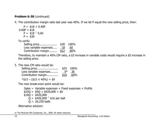 Problem 6-30 (continued)
4. The contribution margin ratio last year was 40%. If we let P equal the new selling price, then:
        P = $18 + 0.40P
     0.60P = $18
        P = $18 ÷ 0.60
        P = $30
     To verify:
         Selling price....................       $30      100%
         Less variable expenses.....              18       60
         Contribution margin.........            $12       40%
     Therefore, to maintain a 40% CM ratio, a $3 increase in variable costs would require a $5 increase in
     the selling price.

5. The new CM ratio would be:
     Selling price........................         $25 100%
     Less variable expenses.........                 9* 36
     Contribution margin.............              $16  64%
        *$15 – ($15 × 40%) = $9
     The new break-even point would be:
          Sales   =   Variable expenses + Fixed expenses + Profits
          $25Q    =   $9Q + $420,000 + $0
          $16Q    =   $420,000
             Q    =   $420,000 ÷ $16 per ball
             Q    =   26,250 balls
     Alternative solution:

© The McGraw-Hill Companies, Inc., 2006. All rights reserved.
10                                                               Managerial Accounting, 11th Edition
 