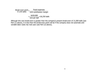 Break-even point =      Fixed expenses
       in unit sales    Unit contribution margin

                           $420,000
                      =                =26,250 balls
                          $16 per ball
Although this new break-even is greater than the company’s present break-even of 21,000 balls [see
Part (1) above], it is less than the break-even point will be if the company does not automate and
variable labor costs rise next year [see Part (2) above].




                                                                     11
 