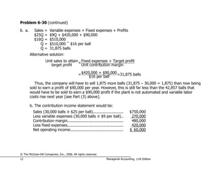 Problem 6-30 (continued)
6. a.      Sales   =   Variable expenses + Fixed expenses + Profits
           $25Q    =   $9Q + $420,000 + $90,000
           $16Q    =   $510,000
               Q   =   $510,000 ÷ $16 per ball
               Q   =   31,875 balls
        Alternative solution:
                    Unit sales to attain = Fixed expenses + Target profit
                       target profit       Unit contribution margin

                                              = $420,000 + $90,000 =31,875 balls
                                                    $16 per ball
           Thus, the company will have to sell 1,875 more balls (31,875 – 30,000 = 1,875) than now being
        sold to earn a profit of $90,000 per year. However, this is still far less than the 42,857 balls that
        would have to be sold to earn a $90,000 profit if the plant is not automated and variable labor
        costs rise next year [see Part (3) above].

        b. The contribution income statement would be:
          Sales (30,000 balls × $25 per ball)..........................           $750,000
          Less variable expenses (30,000 balls × $9 per ball)..                    270,000
          Contribution margin...............................................       480,000
          Less fixed expenses...............................................       420,000
          Net operating income.............................................       $ 60,000




© The McGraw-Hill Companies, Inc., 2006. All rights reserved.
12                                                              Managerial Accounting, 11th Edition
 