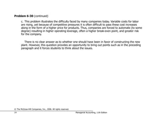 Problem 6-30 (continued)
       c. This problem illustrates the difficulty faced by many companies today. Variable costs for labor
       are rising, yet because of competitive pressures it is often difficult to pass these cost increases
       along in the form of a higher price for products. Thus, companies are forced to automate (to some
       degree) resulting in higher operating leverage, often a higher break-even point, and greater risk
       for the company.

          There is no clear answer as to whether one should have been in favor of constructing the new
       plant. However, this question provides an opportunity to bring out points such as in the preceding
       paragraph and it forces students to think about the issues.




© The McGraw-Hill Companies, Inc., 2006. All rights reserved.
14                                                              Managerial Accounting, 11th Edition
 