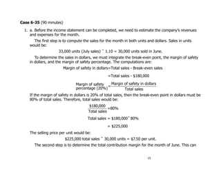 Case 6-35 (90 minutes)
  1. a. Before the income statement can be completed, we need to estimate the company’s revenues
     and expenses for the month.
      The first step is to compute the sales for the month in both units and dollars. Sales in units
    would be:
                      33,000 units (July sales) ÷ 1.10 = 30,000 units sold in June.
       To determine the sales in dollars, we must integrate the break-even point, the margin of safety
    in dollars, and the margin of safety percentage. The computations are:
                         Margin of safety in dollars=Total sales - Break-even sales

                                                   =Total sales - $180,000

                                Margin of safety = Margin of safety in dollars
                                percentage (20%)          Total sales
    If the margin of safety in dollars is 20% of total sales, then the break-even point in dollars must be
    80% of total sales. Therefore, total sales would be:
                                       $180,000
                                                   =80%
                                       Total sales
                                       Total sales = $180,000÷ 80%

                                                  = $225,000
     The selling price per unit would be:
                          $225,000 total sales ÷ 30,000 units = $7.50 per unit.
       The second step is to determine the total contribution margin for the month of June. This can


                                                                          15
 