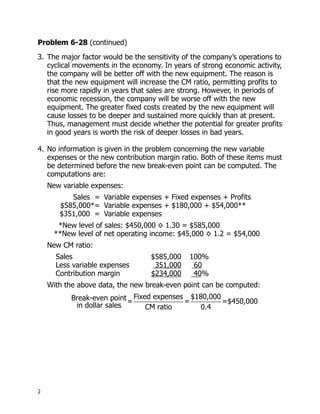Problem 6-28 (continued)
3. The major factor would be the sensitivity of the company’s operations to
   cyclical movements in the economy. In years of strong economic activity,
   the company will be better off with the new equipment. The reason is
   that the new equipment will increase the CM ratio, permitting profits to
   rise more rapidly in years that sales are strong. However, in periods of
   economic recession, the company will be worse off with the new
   equipment. The greater fixed costs created by the new equipment will
   cause losses to be deeper and sustained more quickly than at present.
   Thus, management must decide whether the potential for greater profits
   in good years is worth the risk of deeper losses in bad years.

4. No information is given in the problem concerning the new variable
   expenses or the new contribution margin ratio. Both of these items must
   be determined before the new break-even point can be computed. The
   computations are:
    New variable expenses:
          Sales = Variable expenses + Fixed expenses + Profits
       $585,000*= Variable expenses + $180,000 + $54,000**
       $351,000 = Variable expenses
       *New level of sales: $450,000 × 1.30 = $585,000
      **New level of net operating income: $45,000 × 1.2 = $54,000
    New CM ratio:
      Sales                       $585,000    100%
      Less variable expenses       351,000     60
      Contribution margin         $234,000     40%
    With the above data, the new break-even point can be computed:
           Break-even point = Fixed expenses = $180,000 =$450,000
            in dollar sales       CM ratio       0.4




2
 
