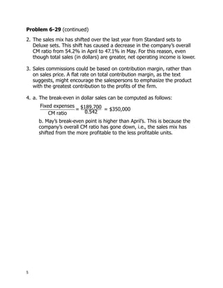 Problem 6-29 (continued)
2. The sales mix has shifted over the last year from Standard sets to
   Deluxe sets. This shift has caused a decrease in the company’s overall
   CM ratio from 54.2% in April to 47.1% in May. For this reason, even
   though total sales (in dollars) are greater, net operating income is lower.

3. Sales commissions could be based on contribution margin, rather than
   on sales price. A flat rate on total contribution margin, as the text
   suggests, might encourage the salespersons to emphasize the product
   with the greatest contribution to the profits of the firm.

4. a. The break-even in dollar sales can be computed as follows:
      Fixed expenses $189,700
                    =         = $350,000
          CM ratio     0.542
     b. May’s break-even point is higher than April’s. This is because the
     company’s overall CM ratio has gone down, i.e., the sales mix has
     shifted from the more profitable to the less profitable units.




5
 