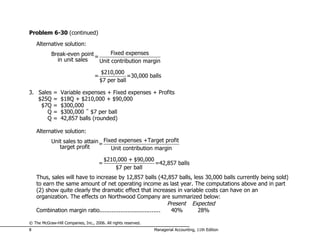 Problem 6-30 (continued)
    Alternative solution:
            Break-even point =      Fixed expenses
              in unit sales    Unit contribution margin

                                       $210,000
                                   =               =30,000 balls
                                       $7 per ball

3. Sales     =   Variable expenses + Fixed expenses + Profits
   $25Q      =   $18Q + $210,000 + $90,000
    $7Q      =   $300,000
       Q     =   $300,000 ÷ $7 per ball
       Q     =   42,857 balls (rounded)

    Alternative solution:
            Unit sales to attain = Fixed expenses +Target profit
               target profit          Unit contribution margin
                                           $210,000 + $90,000
                                       =                      =42,857 balls
                                               $7 per ball
    Thus, sales will have to increase by 12,857 balls (42,857 balls, less 30,000 balls currently being sold)
    to earn the same amount of net operating income as last year. The computations above and in part
    (2) show quite clearly the dramatic effect that increases in variable costs can have on an
    organization. The effects on Northwood Company are summarized below:
                                                                Present Expected
    Combination margin ratio...................................  40%      28%

© The McGraw-Hill Companies, Inc., 2006. All rights reserved.
8                                                               Managerial Accounting, 11th Edition
 