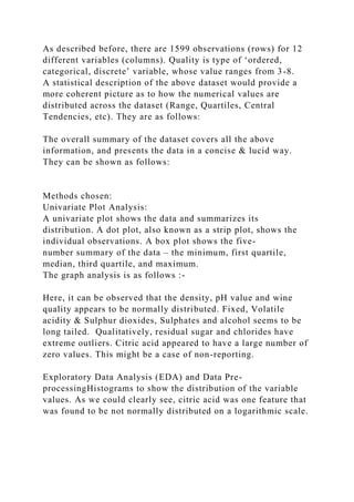 As described before, there are 1599 observations (rows) for 12
different variables (columns). Quality is type of ‘ordered,
categorical, discrete’ variable, whose value ranges from 3-8.
A statistical description of the above dataset would provide a
more coherent picture as to how the numerical values are
distributed across the dataset (Range, Quartiles, Central
Tendencies, etc). They are as follows:
The overall summary of the dataset covers all the above
information, and presents the data in a concise & lucid way.
They can be shown as follows:
Methods chosen:
Univariate Plot Analysis:
A univariate plot shows the data and summarizes its
distribution. A dot plot, also known as a strip plot, shows the
individual observations. A box plot shows the five-
number summary of the data – the minimum, first quartile,
median, third quartile, and maximum.
The graph analysis is as follows :-
Here, it can be observed that the density, pH value and wine
quality appears to be normally distributed. Fixed, Volatile
acidity & Sulphur dioxides, Sulphates and alcohol seems to be
long tailed. Qualitatively, residual sugar and chlorides have
extreme outliers. Citric acid appeared to have a large number of
zero values. This might be a case of non-reporting.
Exploratory Data Analysis (EDA) and Data Pre-
processingHistograms to show the distribution of the variable
values. As we could clearly see, citric acid was one feature that
was found to be not normally distributed on a logarithmic scale.
 