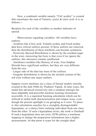Now, a combined variable namely “TAC.acidity” is created
that constitutes the sum of Tartaric, acetic & citric acid. It is as
follows :-
Boxplots for each of the variables as another indicator of
spread.
Observations regarding variables: All variables have
outliers
· Acidities like Citric acid, Volatile acidity and Fixed acidity
data have critical outliers present. If these outliers are removed,
then the distribution of these attributes can become symmetric.
· Positively Skewed Distribution is shown by the residual sugar
in the wine, interesting fact here is that even if we ignore the
outliers, this skewness remains unaffected.
· Attributes/variables like Density of wine, Free Sulphur
Dioxide have significant outliers, but they are very different
from the rest.
· Larger side of the data has most of the outliers.
· Irregular distribution is shown by the alcohol content of the
red wine without any major outliers.
Support vector machines are a class of factual models initially
created in the mid-1960s by Vladimir Vapnik. In later years, the
model has advanced extensively into a standout amongst the
most adaptable and powerful machine learning instruments
accessible. It is a regulated learning calculation which can be
utilized to tackle both characterization and relapse issue, even
though the present spotlight is on grouping as it were. To place
it, this calculation searches for a straightly distinguishable
hyperplane, or a choice limit isolating individual from one class
from the other. If such a hyperplane exists, the work is finished!
If such a hyperplane does not exist, SVM utilizes a nonlinear
mapping to change the preparation information into a higher
measurement. At that point it scans for the straight ideal
 