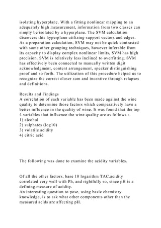 isolating hyperplane. With a fitting nonlinear mapping to an
adequately high measurement, information from two classes can
simply be isolated by a hyperplane. The SVM calculation
discovers this hyperplane utilizing support vectors and edges.
As a preparation calculation, SVM may not be quick contrasted
with some other grouping techniques, however inferable from
its capacity to display complex nonlinear limits, SVM has high
precision. SVM is relatively less inclined to overfitting. SVM
has effectively been connected to manually written digit
acknowledgment, content arrangement, speaker distinguishing
proof and so forth. The utilization of this procedure helped us to
recognize the correct closer sum and incentive through relapses
and definitions.
Results and Findings
A correlation of each variable has been made against the wine
quality to determine those factors which comparatively have a
better influence in the quality of wine. It was found that the top
4 variables that influence the wine quality are as follows :-
1) alcohol
2) sulphates (log10)
3) volatile acidity
4) citric acid
The following was done to examine the acidity variables.
Of all the other factors, base 10 logarithm TAC.acidity
correlated very well with Ph, and rightfully so, since pH is a
defining measure of acidity.
An interesting question to pose, using basic chemistry
knowledge, is to ask what other components other than the
measured acids are affecting pH.
 