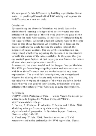 We can quantify this difference by building a predictive linear
model, to predict pH based off of TAC.acidity and capture the
% difference as a new variable.
Conclusion
By examining the above information, we could locate the
administered learning strategy called bolster vector machine
anticipated the essence of the red wine quality and gave us the
outcome for more wine quality is specifically corresponding to
the liquor content. Although alternate systems were in the same
class as this above technique yet it helped us to discover the
guess result and we could foresee the quality through the
measure of liquor content. The use of this investigation can
comprehend whether by adjusting the factors, it is conceivable
to build the nature of the wine available. In the event that you
can control your factors, at that point you can foresee the nature
of your wine and acquire more benefits.
As observed, the direct model and the Support Vector Machine.
The SVM performed imperceptibly better and we chose to stay
with it on the off chance that we needed to make any more
expectations. The use of this investigation, can comprehend
whether by altering the factors amid wine making, it is
conceivable to expand the nature of the wine available. In the
event that you can control your factors, at that point you can
anticipate the nature of your wine and acquire more benefits.
References
CVRVV. 2008. Portuguese Wine — Vinho Verde. Comissão de
Viticultura da Região dos Vinhos Verdes (CVRVV),
http://www.vinhoverde.pt.
P. Cortez, A. Cerdeira, F. Almeida, T. Matos and J. Reis. 2009.
Modeling wine preferences by data mining from
physicochemical properties. In Decision Support Systems,
Elsevier, 47(4):547-553.
V. Cherkassy, Y. Ma. 2004. Practical selection of SVM
parameters and noise estimation for SVM regression. Neural
 