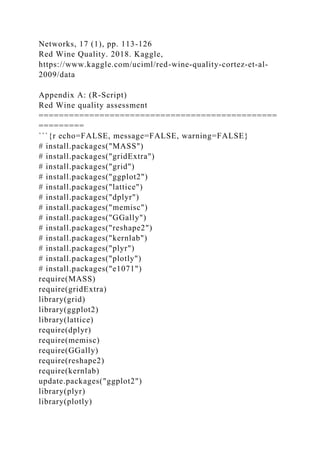 Networks, 17 (1), pp. 113-126
Red Wine Quality. 2018. Kaggle,
https://www.kaggle.com/uciml/red-wine-quality-cortez-et-al-
2009/data
Appendix A: (R-Script)
Red Wine quality assessment
===============================================
=========
```{r echo=FALSE, message=FALSE, warning=FALSE}
# install.packages("MASS")
# install.packages("gridExtra")
# install.packages("grid")
# install.packages("ggplot2")
# install.packages("lattice")
# install.packages("dplyr")
# install.packages("memisc")
# install.packages("GGally")
# install.packages("reshape2")
# install.packages("kernlab")
# install.packages("plyr")
# install.packages("plotly")
# install.packages("e1071")
require(MASS)
require(gridExtra)
library(grid)
library(ggplot2)
library(lattice)
require(dplyr)
require(memisc)
require(GGally)
require(reshape2)
require(kernlab)
update.packages("ggplot2")
library(plyr)
library(plotly)
 
