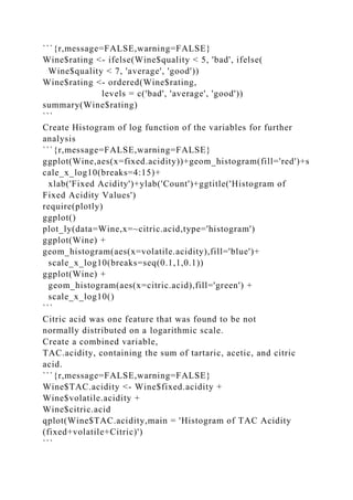 ```{r,message=FALSE,warning=FALSE}
Wine$rating <- ifelse(Wine$quality < 5, 'bad', ifelse(
Wine$quality < 7, 'average', 'good'))
Wine$rating <- ordered(Wine$rating,
levels = c('bad', 'average', 'good'))
summary(Wine$rating)
```
Create Histogram of log function of the variables for further
analysis
```{r,message=FALSE,warning=FALSE}
ggplot(Wine,aes(x=fixed.acidity))+geom_histogram(fill='red')+s
cale_x_log10(breaks=4:15)+
xlab('Fixed Acidity')+ylab('Count')+ggtitle('Histogram of
Fixed Acidity Values')
require(plotly)
ggplot()
plot_ly(data=Wine,x=~citric.acid,type='histogram')
ggplot(Wine) +
geom_histogram(aes(x=volatile.acidity),fill='blue')+
scale_x_log10(breaks=seq(0.1,1,0.1))
ggplot(Wine) +
geom_histogram(aes(x=citric.acid),fill='green') +
scale_x_log10()
```
Citric acid was one feature that was found to be not
normally distributed on a logarithmic scale.
Create a combined variable,
TAC.acidity, containing the sum of tartaric, acetic, and citric
acid.
```{r,message=FALSE,warning=FALSE}
Wine$TAC.acidity <- Wine$fixed.acidity +
Wine$volatile.acidity +
Wine$citric.acid
qplot(Wine$TAC.acidity,main = 'Histogram of TAC Acidity
(fixed+volatile+Citric)')
```
 