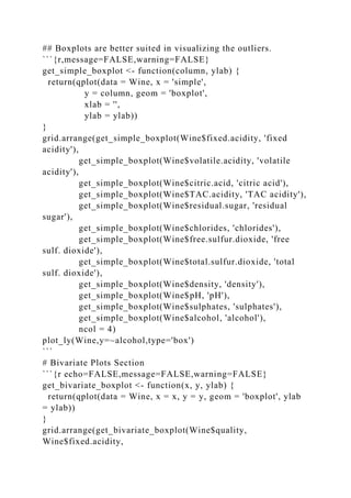 ## Boxplots are better suited in visualizing the outliers.
```{r,message=FALSE,warning=FALSE}
get_simple_boxplot <- function(column, ylab) {
return(qplot(data = Wine, x = 'simple',
y = column, geom = 'boxplot',
xlab = '',
ylab = ylab))
}
grid.arrange(get_simple_boxplot(Wine$fixed.acidity, 'fixed
acidity'),
get_simple_boxplot(Wine$volatile.acidity, 'volatile
acidity'),
get_simple_boxplot(Wine$citric.acid, 'citric acid'),
get_simple_boxplot(Wine$TAC.acidity, 'TAC acidity'),
get_simple_boxplot(Wine$residual.sugar, 'residual
sugar'),
get_simple_boxplot(Wine$chlorides, 'chlorides'),
get_simple_boxplot(Wine$free.sulfur.dioxide, 'free
sulf. dioxide'),
get_simple_boxplot(Wine$total.sulfur.dioxide, 'total
sulf. dioxide'),
get_simple_boxplot(Wine$density, 'density'),
get_simple_boxplot(Wine$pH, 'pH'),
get_simple_boxplot(Wine$sulphates, 'sulphates'),
get_simple_boxplot(Wine$alcohol, 'alcohol'),
ncol = 4)
plot_ly(Wine,y=~alcohol,type='box')
```
# Bivariate Plots Section
```{r echo=FALSE,message=FALSE,warning=FALSE}
get_bivariate_boxplot <- function(x, y, ylab) {
return(qplot(data = Wine, x = x, y = y, geom = 'boxplot', ylab
= ylab))
}
grid.arrange(get_bivariate_boxplot(Wine$quality,
Wine$fixed.acidity,
 