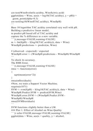 cor.test(Wine$volatile.acidity, Wine$citric.acid)
ggplot(data = Wine, aes(x = log10(TAC.acidity), y = pH)) +
geom_point(alpha=0.3)
cor.test(log10(Wine$TAC.acidity), Wine$pH)
```
Base 10 logarithm TAC.acidity correlated very well with pH.
Building a predictive linear model,
to predict pH based off of TAC.acidity and
capture the % difference as a new variable.
```{r,message=FALSE,warning=FALSE}
m <- lm(I(pH) ~ I(log10(TAC.acidity)), data = Wine)
Wine$pH.predictions <- predict(m, Wine)
# (observed - expected) / expected
Wine$pH.error <- (Wine$pH.predictions - Wine$pH)/Wine$pH
```
To check its accuracy.
The RMS Error.
```{r,message=FALSE,warning=FALSE}
rmse <- function(error)
{
sqrt(mean(error^2))
}
rmse(m$residuals)
#Now, we train a Support Vector Machine.
require(e1071)
SVM <- svm(I(pH) ~ I(log10(TAC.acidity)), data = Wine)
Wine$pH.Predict.SVM <- predict(SVM,Wine)
Wine$pH.error.SVM <- (Wine$pH.Predict.SVM -
Wine$pH)/Wine$pH
rmse(SVM$residuals)
```
SVM functions slightly better than a LM.
### Plot 1: Effect of Alcohol on Wine Quality
```{r echo=FALSE,message=FALSE,warning=FALSE}
ggplot(data = Wine, aes(x = quality, y = alcohol,
 