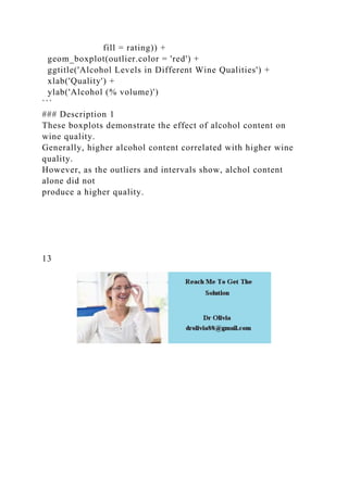 fill = rating)) +
geom_boxplot(outlier.color = 'red') +
ggtitle('Alcohol Levels in Different Wine Qualities') +
xlab('Quality') +
ylab('Alcohol (% volume)')
```
### Description 1
These boxplots demonstrate the effect of alcohol content on
wine quality.
Generally, higher alcohol content correlated with higher wine
quality.
However, as the outliers and intervals show, alchol content
alone did not
produce a higher quality.
13
 