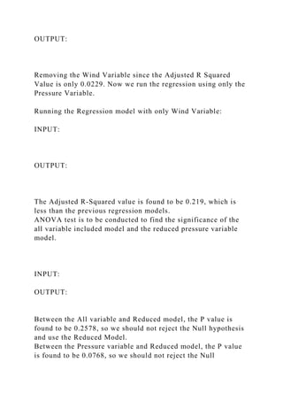 OUTPUT:
Removing the Wind Variable since the Adjusted R Squared
Value is only 0.0229. Now we run the regression using only the
Pressure Variable.
Running the Regression model with only Wind Variable:
INPUT:
OUTPUT:
The Adjusted R-Squared value is found to be 0.219, which is
less than the previous regression models.
ANOVA test is to be conducted to find the significance of the
all variable included model and the reduced pressure variable
model.
INPUT:
OUTPUT:
Between the All variable and Reduced model, the P value is
found to be 0.2578, so we should not reject the Null hypothesis
and use the Reduced Model.
Between the Pressure variable and Reduced model, the P value
is found to be 0.0768, so we should not reject the Null
 