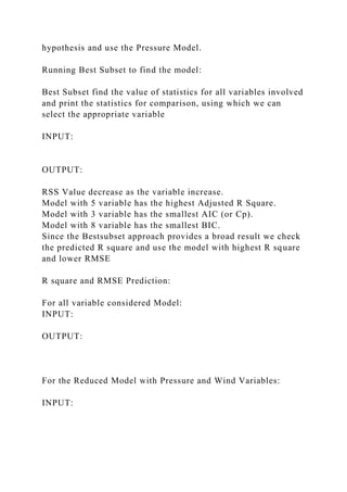 hypothesis and use the Pressure Model.
Running Best Subset to find the model:
Best Subset find the value of statistics for all variables involved
and print the statistics for comparison, using which we can
select the appropriate variable
INPUT:
OUTPUT:
RSS Value decrease as the variable increase.
Model with 5 variable has the highest Adjusted R Square.
Model with 3 variable has the smallest AIC (or Cp).
Model with 8 variable has the smallest BIC.
Since the Bestsubset approach provides a broad result we check
the predicted R square and use the model with highest R square
and lower RMSE
R square and RMSE Prediction:
For all variable considered Model:
INPUT:
OUTPUT:
For the Reduced Model with Pressure and Wind Variables:
INPUT:
 