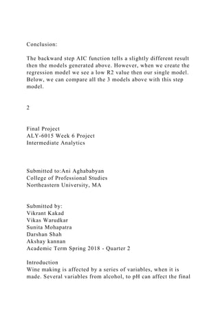 Conclusion:
The backward step AIC function tells a slightly different result
then the models generated above. However, when we create the
regression model we see a low R2 value then our single model.
Below, we can compare all the 3 models above with this step
model.
2
Final Project
ALY-6015 Week 6 Project
Intermediate Analytics
Submitted to:Ani Aghababyan
College of Professional Studies
Northeastern University, MA
Submitted by:
Vikrant Kakad
Vikas Warudkar
Sunita Mohapatra
Darshan Shah
Akshay kannan
Academic Term Spring 2018 - Quarter 2
Introduction
Wine making is affected by a series of variables, when it is
made. Several variables from alcohol, to pH can affect the final
 