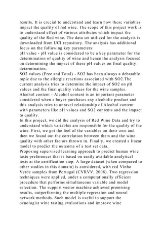 results. It is crucial to understand and learn how these variables
impact the quality of red wine. The scope of this project work is
to understand effect of various attributes which impact the
quality of the Red wine. The data set utilized for the analysis is
downloaded from UCI repository. The analysis has additional
focus on the following key parameters:
pH value - pH value is considered to be a key parameter for the
determination of quality of wine and hence the analysis focused
on determining the impact of these pH values on final quality
determination.
SO2 values (Free and Total) - SO2 has been always a debatable
topic due to the allergic reactions associated with SO2.The
current analysis tries to determine the impact of SO2 on pH
values and the final quality values for the wine samples.
Alcohol content - Alcohol content is an important parameter
considered when a buyer purchases any alcoholic product and
this analysis tries to unravel relationship of Alcohol content
with parameters like pH values and SO2 contents and the impact
to quality.
In this project, we did the analysis of Red Wine Data and try to
understand which variables are responsible for the quality of the
wine. First, we got the feel of the variables on their own and
then we found out the correlation between them and the wine
quality with other factors thrown in. Finally, we created a linear
model to predict the outcome of a test set data.
Proposing supervised learning approach to predict human wine
taste preferences that is based on easily available analytical
tests at the certification step. A large dataset (when compared to
other studies in this domain) is considered, with red Vinho
Verde samples from Portugal (CVRVV, 2008). Two regression
techniques were applied, under a computationally efficient
procedure that performs simultaneous variable and model
selection. The support vector machine achieved promising
results, outperforming the multiple regression and neural
network methods. Such model is useful to support the
oenologist wine tasting evaluations and improve wine
 