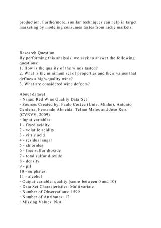 production. Furthermore, similar techniques can help in target
marketing by modeling consumer tastes from niche markets.
Research Question
By performing this analysis, we seek to answer the following
questions:
1. How is the quality of the wines tasted?
2. What is the minimum set of properties and their values that
defines a high-quality wine?
3. What are considered wine defects?
About dataset
· Name: Red Wine Quality Data Set
· Sources Created by: Paulo Cortez (Univ. Minho), Antonio
Cerdeira, Fernando Almeida, Telmo Matos and Jose Reis
(CVRVV, 2009)
· Input variables:
1 - fixed acidity
2 - volatile acidity
3 - citric acid
4 - residual sugar
5 - chlorides
6 - free sulfur dioxide
7 - total sulfur dioxide
8 - density
9 - pH
10 - sulphates
11 - alcohol
· Output variable: quality (score between 0 and 10)
· Data Set Characteristics: Multivariate
· Number of Observations: 1599
· Number of Attributes: 12
· Missing Values: N/A
 