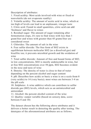 Description of attributes:
1. Fixed acidity: Most acids involved with wine or fixed or
nonvolatile (do not evaporate readily)
2. Volatile acidity: The amount of acetic acid in wine, which at
too high of levels can lead to an unpleasant, vinegar taste
3. Citric acid: Found in small quantities, citric acid can add
'freshness' and flavor to wines
4. Residual sugar: The amount of sugar remaining after
fermentation stops, it's rare to find wines with less than 1
gram/liter and wines with greater than 45 grams/liter are
considered sweet
5. Chlorides: The amount of salt in the wine
6. Free sulfur dioxide: The free form of SO2 exists in
equilibrium between molecular SO2 (as a dissolved gas) and
bisulfite ion; it prevents microbial growth and the oxidation of
wine
7. Total sulfur dioxide: Amount of free and bound forms of S02;
in low concentrations, SO2 is mostly undetectable in wine, but
at free SO2 concentrations over 50 ppm, SO2 becomes evident
in the nose and taste of wine
8. Density: The density of water is close to that of water
depending on the percent alcohol and sugar content
9. pH: Describes how acidic or basic a wine is on a scale from 0
(very acidic) to 14 (very basic); most wines are between 3-4 on
the pH scale
10. Sulphates: A wine additive which can contribute to sulfur
dioxide gas (S02) levels, which acts as an antimicrobial and
antioxidant
11. Alcohol: the percent alcohol content of the wine
12. Quality: output variable (based on sensory data, score
between 0 and 10)
The dataset chosen has the following above attributes and it
delivers a better result in detecting the quality after testing. The
datatypes of the aforementioned attributes are as follows.
 