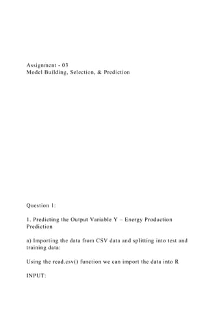 Assignment - 03
Model Building, Selection, & Prediction
Question 1:
1. Predicting the Output Variable Y – Energy Production
Prediction
a) Importing the data from CSV data and splitting into test and
training data:
Using the read.csv() function we can import the data into R
INPUT:
 