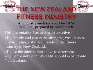 This presentation has two main objectives:
To identify and assess the strengths, weaknesses,
opportunities, risks, and trends of the fitness
industry in New Zealand.
To use the information above to determine
whether or not Fit „n‟ Well Ltd. should expand into
New Zealand.
 