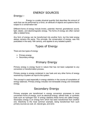 ENERGY SOURCES
Energy:-
                Energy is a scalar physical quantity that describes the amount of
work that can be performed by a force, an attribute of objects and systems that is
subject to a conservation law

Different forms of energy include kinetic, potential, thermal, gravitational, sound,
light, elastic, and electromagnetic energy. The forms of energy are often named
after a related force.

Any form of energy can be transformed into another form, but the total energy
always remains the same. This principle, the conservation of energy, was first
postulated in the early 19th century, and applies to any isolated system.

                           Types of Energy
There are two types of energy

    Primary energy
    Secondary energy

                            Primary Energy
Primary energy is energy found in nature that has not been subjected to any
conversion or transformation process.

Primary energy is energy contained in raw fuels and any other forms of energy
received by a system as input to the system.

The concept is used especially in energy statistics in the course of compilation of
energy balances. Primary energy includes non-renewable energy and renewable
energy.

                          Secondary Energy
Primary energies are transformed in energy conversion processes to more
convenient forms of energy, such as electrical energy, refined fuels, or synthetic
fuels such as hydrogen fuel. In energy statistics these forms are called energy.
Secondary energy is an energy form which has been transformed from another
one. Electricity is the most common example, being transformed from such
primary sources as coal, oil, natural gas, and wind.
 