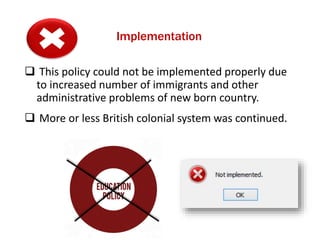 Implementation
 This policy could not be implemented properly due
to increased number of immigrants and other
administrative problems of new born country.
 More or less British colonial system was continued.
 