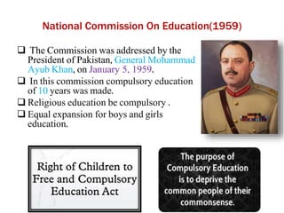 National Commission On Education(1959)
 The Commission was addressed by the
President of Pakistan, General Mohammad
Ayub Khan, on January 5, 1959.
 In this commission compulsory education
of 10 years was made.
 Religious education be compulsory .
 Equal expansion for boys and girls
education.
 