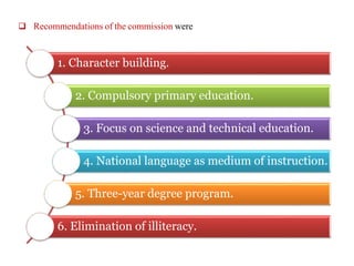  Recommendations of the commission were
1. Character building.
2. Compulsory primary education.
3. Focus on science and technical education.
4. National language as medium of instruction.
5. Three-year degree program.
6. Elimination of illiteracy.
 
