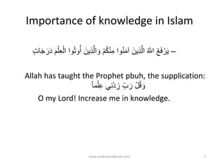Importance of knowledge in Islam
–‫ه‬‫ال‬ َ‫و‬ ْ‫م‬ُ‫ك‬ْ‫ن‬ِ‫م‬ ‫وا‬ُ‫ن‬َ‫م‬‫آ‬ َ‫ين‬ِ‫ذ‬‫ه‬‫ال‬ ُ ‫ه‬‫اَّلل‬ ْ‫ع‬َ‫ف‬ ْ‫ر‬َ‫ي‬ٍ‫ت‬َََ‫ر‬ََ َ‫م‬ِِْْْ‫ال‬ ‫وا‬ُُ‫و‬ُُ َ‫ين‬ِ‫ذ‬
Allah has taught the Prophet pbuh, the supplication:
‫مت‬ِْْ‫ع‬ ‫ي‬ِ‫ن‬َْ ِ‫ز‬ ِ‫ب‬َ‫ر‬ ْ‫ل‬ُ‫ق‬ َ‫و‬
O my Lord! Increase me in knowledge.
www.understandquran.com 3
 