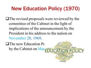 New Education Policy (1970)
The revised proposals were reviewed by the
committee of the Cabinet in the light of
implications of the announcement by the
President in his address to the nation on
November 28, 1969.
The new Education Policy was finally adopted
by the Cabinet on March 26, 1970.
 