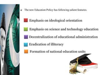  The new Education Policy has following salient features:
Formation of national education units
Emphasis on ideological orientation
Emphasis on science and technology education
Decentralization of educational administration
Eradication of illiteracy
 