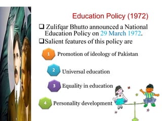 Education Policy (1972)
 Zulifqar Bhutto announced a National
Education Policy on 29 March 1972.
Salient features of this policy are
Promotion of ideology of Pakistan
Personality development
Equality in education
Universal education
 