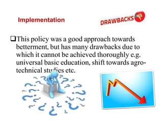 Implementation
This policy was a good approach towards
betterment, but has many drawbacks due to
which it cannot be achieved thoroughly e.g.
universal basic education, shift towards agro-
technical studies etc.
 