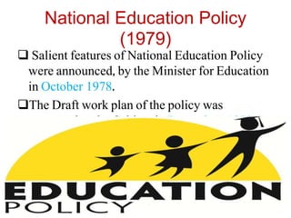 National Education Policy
(1979)
 Salient features of National Education Policy
were announced, by the Minister for Education
in October 1978.
The Draft work plan of the policy was
presented to the Cabinet in December, 1978.
 The Policy was announced in February 1979.
 