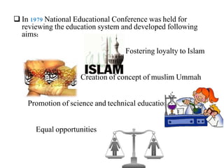  In 1979 National Educational Conference was held for
reviewing the education system and developed following
aims:
Fostering loyalty to Islam
Creation of concept of muslim Ummah
Promotion of science and technical education
Equal opportunities
 