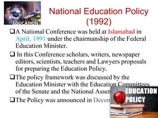 National Education Policy
(1992)
A National Conference was held at Islamabad in
April, 1991 under the chairmanship of the Federal
Education Minister.
 In this Conference scholars, writers, newspaper
editors, scientists, teachers and Lawyers proposals
for preparing the Education Policy.
The policy framework was discussed by the
Education Minister with the Education Committees
of the Senate and the National Assembly.
The Policy was announced in December 1992.
 