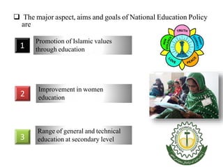  The major aspect, aims and goals of National Education Policy
are
1
Promotion of Islamic values
through education
2
Improvement in women
education
3
Range of general and technical
education at secondary level
 