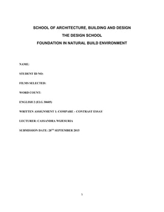 SCHOOL OF ARCHITECTURE, BUILDING AND DESIGN
THE DESIGN SCHOOL
FOUNDATION IN NATURAL BUILD ENVIRONMENT
NAME:
STUDENT ID NO:
FILMS SELECTED:
WORD COUNT:
ENGLISH 2 (ELG 30605)
WRITTEN ASSIGNMENT 1: COMPARE – CONTRAST ESSAY
LECTURER: CASSANDRA WIJESURIA
SUBMISSION DATE: 28TH
SEPTEMBER 2015
5
 