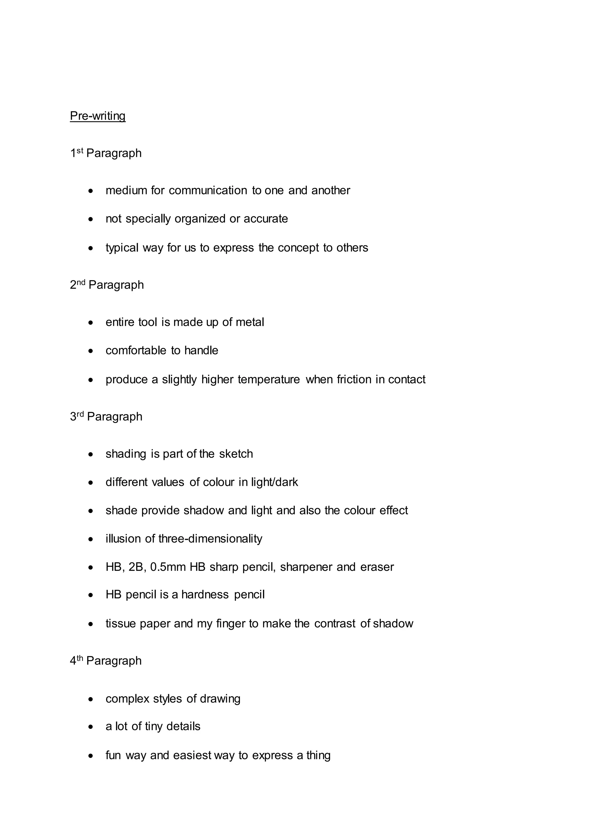 Pre-writing
1st Paragraph
 medium for communication to one and another
 not specially organized or accurate
 typical way for us to express the concept to others
2nd Paragraph
 entire tool is made up of metal
 comfortable to handle
 produce a slightly higher temperature when friction in contact
3rd Paragraph
 shading is part of the sketch
 different values of colour in light/dark
 shade provide shadow and light and also the colour effect
 illusion of three-dimensionality
 HB, 2B, 0.5mm HB sharp pencil, sharpener and eraser
 HB pencil is a hardness pencil
 tissue paper and my finger to make the contrast of shadow
4th Paragraph
 complex styles of drawing
 a lot of tiny details
 fun way and easiest way to express a thing
 