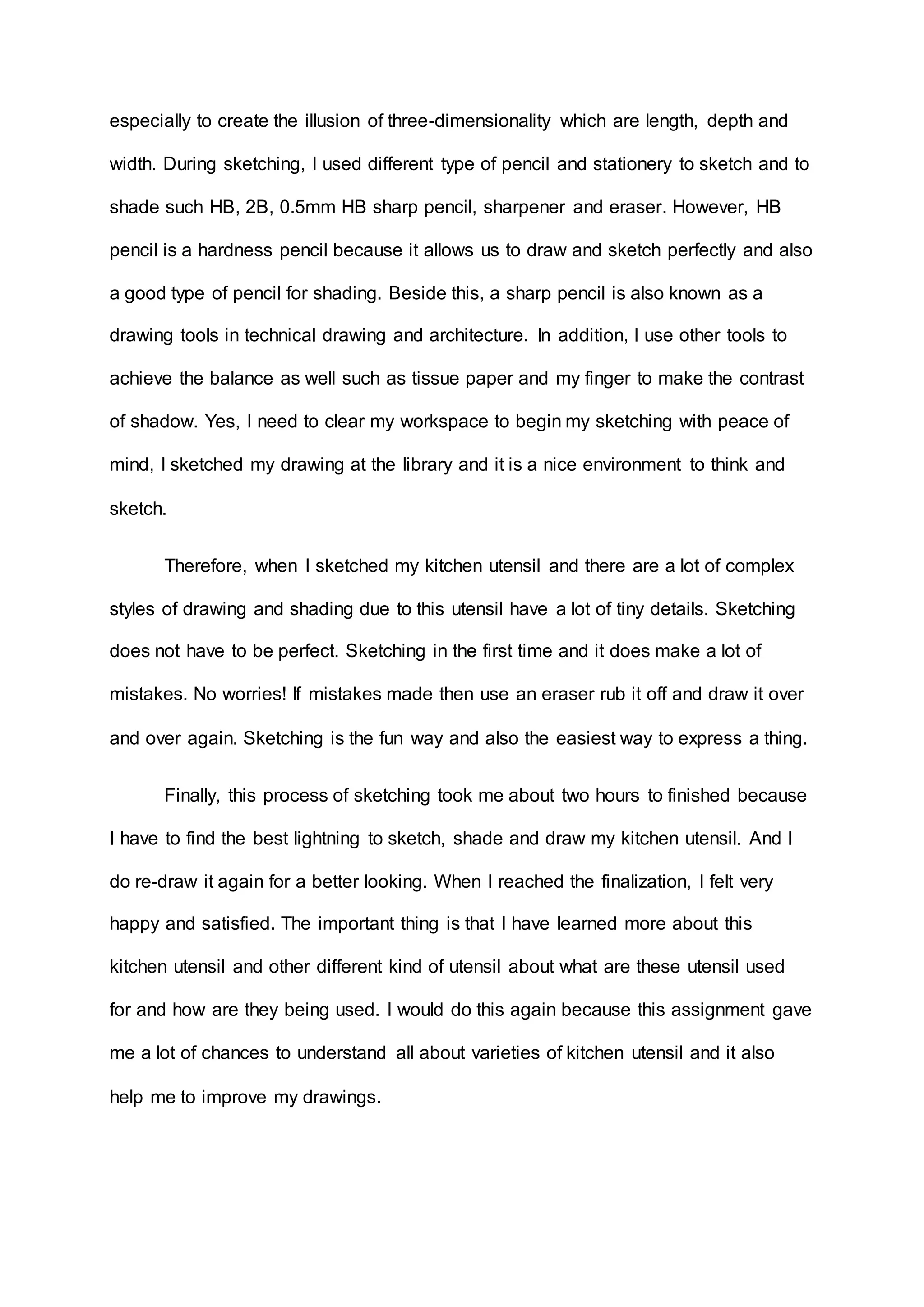 especially to create the illusion of three-dimensionality which are length, depth and
width. During sketching, I used different type of pencil and stationery to sketch and to
shade such HB, 2B, 0.5mm HB sharp pencil, sharpener and eraser. However, HB
pencil is a hardness pencil because it allows us to draw and sketch perfectly and also
a good type of pencil for shading. Beside this, a sharp pencil is also known as a
drawing tools in technical drawing and architecture. In addition, I use other tools to
achieve the balance as well such as tissue paper and my finger to make the contrast
of shadow. Yes, I need to clear my workspace to begin my sketching with peace of
mind, I sketched my drawing at the library and it is a nice environment to think and
sketch.
Therefore, when I sketched my kitchen utensil and there are a lot of complex
styles of drawing and shading due to this utensil have a lot of tiny details. Sketching
does not have to be perfect. Sketching in the first time and it does make a lot of
mistakes. No worries! If mistakes made then use an eraser rub it off and draw it over
and over again. Sketching is the fun way and also the easiest way to express a thing.
Finally, this process of sketching took me about two hours to finished because
I have to find the best lightning to sketch, shade and draw my kitchen utensil. And I
do re-draw it again for a better looking. When I reached the finalization, I felt very
happy and satisfied. The important thing is that I have learned more about this
kitchen utensil and other different kind of utensil about what are these utensil used
for and how are they being used. I would do this again because this assignment gave
me a lot of chances to understand all about varieties of kitchen utensil and it also
help me to improve my drawings.
 