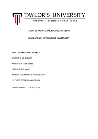 SCHOOL OF ARCHITECTURE, BUILDING AND DESIGN
FOUNDATION IN NATURAL BUILD ENVIRONMENT
NAME: MICHELLE TUNG MAN KAYE
STUDENT ID NO: 0324175
WORD COUNT: 700 words
ENGLISH 1 (ELG 30505)
WRITTEN ASSIGNMENT 1: PROCESS ESSAY
LECTURER: CASSANDRA WIJESURIA
SUBMISSION DATE: 11th MAY 2015
 