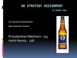 		ad strategy assignmentto sameerasht The  Disruptive marketing plan  New variant for “Fosters” PriyadarshanMeshram : 174 Ankit Nanda :  228 