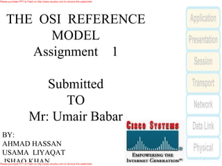 Please purchase PPT to Flash on http://www.verydoc.com to remove this watermark.




     THE OSI REFERENCE
           MODEL
        Assignment 1

                           Submitted
                              TO
                        Mr: Umair Babar
 BY:
 AHMAD HASSAN
 USAMA LIYAQAT
 ISHAQ KHAN
Please purchase PPT to Flash on http://www.verydoc.com to remove this watermark.
 