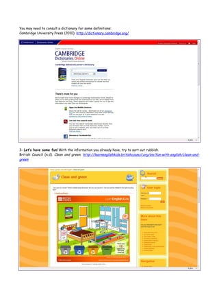 You may need to consult a dictionary for some definitions:
Cambridge University Press (2010): http://dictionary.cambridge.org/




3- Let’s have some fun! With the information you already have, try to sort out rubbish.
British Council (n.d). Clean and green. http://learnenglishkids.britishcouncil.org/en/fun-with-english/clean-and-
green
 