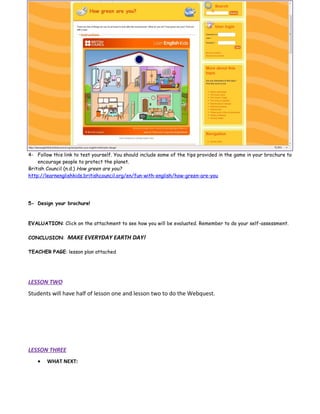 4- Follow this link to test yourself. You should include some of the tips provided in the game in your brochure to
    encourage people to protect the planet.
British Council (n.d.) How green are you?
http://learnenglishkids.britishcouncil.org/en/fun-with-english/how-green-are-you




5- Design your brochure!



EVALUATION: Click on the attachment to see how you will be evaluated. Remember to do your self-assessment.

CONCLUSION:     MAKE EVERYDAY EARTH DAY!

TEACHER PAGE: lesson plan attached




LESSON TWO
Students will have half of lesson one and lesson two to do the Webquest.




LESSON THREE
    •   WHAT NEXT:
 