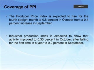 Coverage of PPI The Producer Price Index is expected to rise for the fourth straight month to 0.8 percent in October from a 0.4 percent increase in September.  Industrial production index is expected to show that activity improved to 0.30 percent in October, after falling for the first time in a year to 0.2 percent in September.  